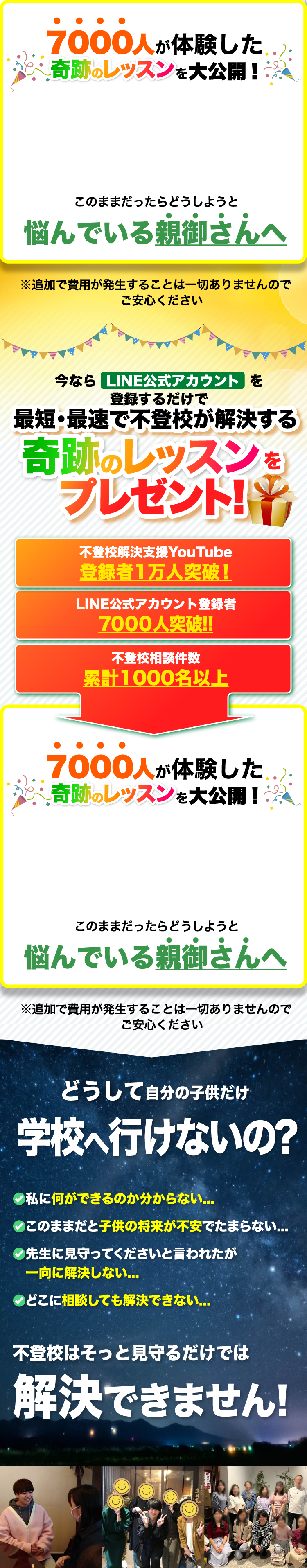 7000人が体験した奇跡のレッスンを大公開! このままだったらどうしようと悩んでいる親御さんへ ※追加で費用が発生することは一切ありませんのでご安心ください | 今ならLINE公式アカウントを登録するだけで最短・最速で不登校が解決する奇跡のレッスンをプレゼント 不登校解決支援YouTube登録者1万人突破! LINE公式アカウント登録者7000人突破!! 不登校相談件数累計1000名以上 | 7000人が体験した奇跡のレッスンを大公開! このままだったらどうしようと悩んでいる親御さんへ ※追加で費用が発生することは一切ありませんのでご安心ください | どうして自分の子供だけ学校へ行けないの? 