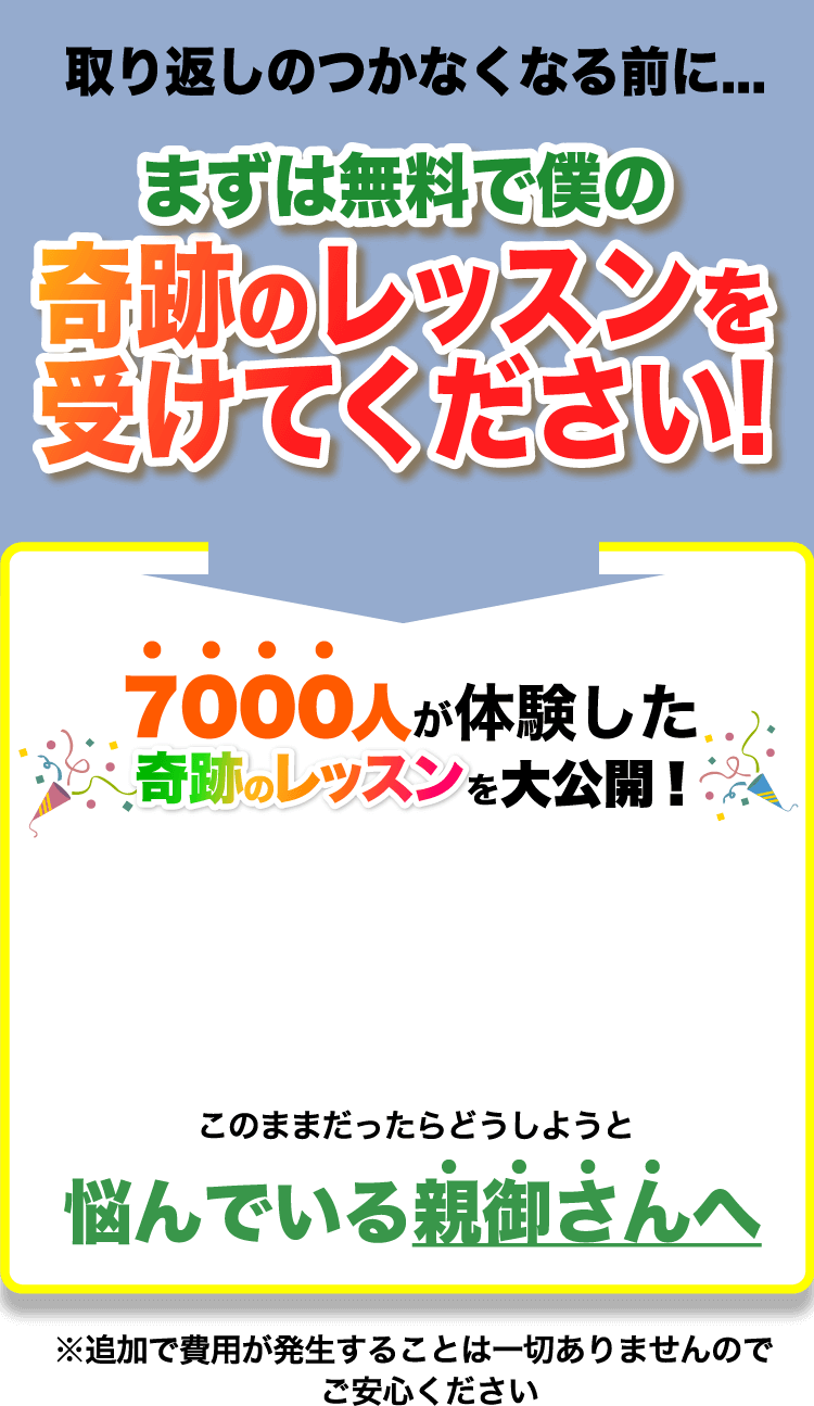 取り返しのつかなくなる前に... まずは無料で僕の奇跡のレッスンを受けてください! 7000人が体験した奇跡のレッスンを大公開! このままだったらどうしようと悩んでいる親御さんへ ※追加で費用が発生することは一切ありませんのでご安心ください