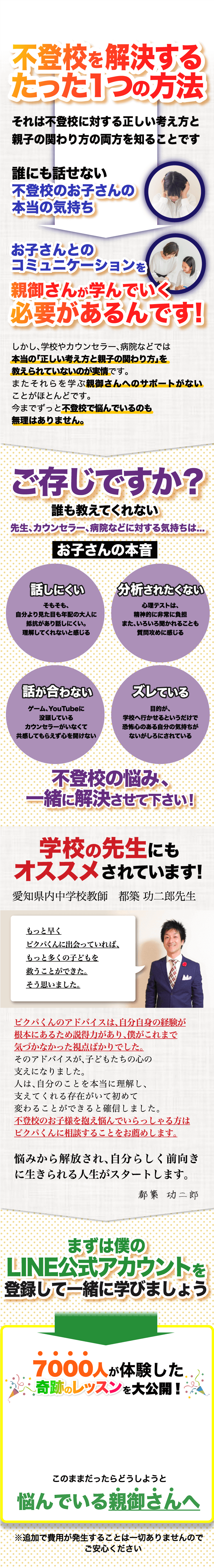 不登校を解決するたった1つの方法 それは不登校に対する正しい考え方と親子の関わり方の両方を知ることです 誰にも話せない不登校のお子さんの本当の気持ち お子さんとのコミュニケーションを親御さんが学んでいく必要があるんです! しかし、学校やカウンセラー、病院などでは本当の「正しい考え方と親子の関わり方」を教えられていないのが実情です。またそれらを学ぶ親御さんへのサポートがないことがほとんどです。今までずっと不登校で悩んでいるのも無理はありません。 | ご存じですか？誰も教えてくれない先生、カウンセラー、病院などに対する気持ちは... お子さんの本音 | 話しにくい そもそも、自分より見た目も年配の大人に抵抗があり話しにくい。理解してくれないと感じる | 分析されたくない 心理テストは、精神的に非常に負担また、いろいろ聞かれることも質問攻めに感じる | 話が合わない ゲーム、YouTubeに没頭しているカウンセラーがいなくて共感してもらえず心を開けない | ズレている 目的が、学校へ行かせるというだけで恐怖心のある自分の気持ちがないがしろにされている | 不登校の悩み、一緒に解決させて下さい！ | 学校の先生にもオススメされています! 愛知県内中学校教師　都築 功二郎先生 もっと早くビクパくんに出会っていれば、もっと多くの子どもを救うことができた。そう思いました。 ビクパくんのアドバイスは、自分自身の経験が根本にあるため説得力があり、僕がこれまで気づかなかった視点ばかりでした。そのアドバイスが、子どもたちの心の支えになりました。人は、自分のことを本当に理解し、支えてくれる存在がいて初めて変わることができると確信しました。不登校のお子様を抱え悩んでいらっしゃる方はビクパくんに相談することをお薦めします。悩みから解放され、自分らしく前向きに生きられる人生がスタートします。 都築 功二郎 | まずは僕のLINE公式アカウントを登録して一緒に学びましょう | 7000人が体験した奇跡のレッスンを大公開! このままだったらどうしようと悩んでいる親御さんへ ※追加で費用が発生することは一切ありませんのでご安心ください | 