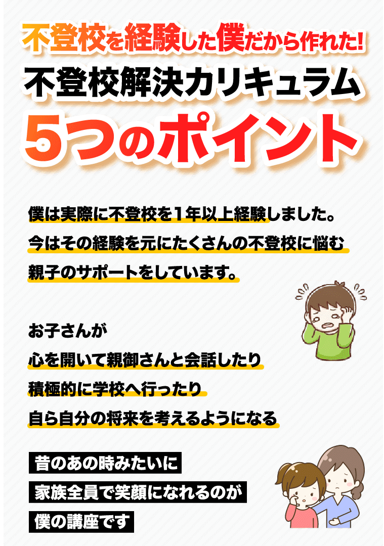 不登校を経験した僕だから作れた! 不登校解決カリキュラム5つのポイント 僕は実際に不登校を1年以上経験しました。今はその経験を元にたくさんの不登校に悩む親子のサポートをしています。 お子さんが心を開いて親御さんと会話したり積極的に学校へ行ったり自ら自分の将来を考えるようになる 昔のあの時みたいに家族全員で笑顔になれるのが僕の講座です