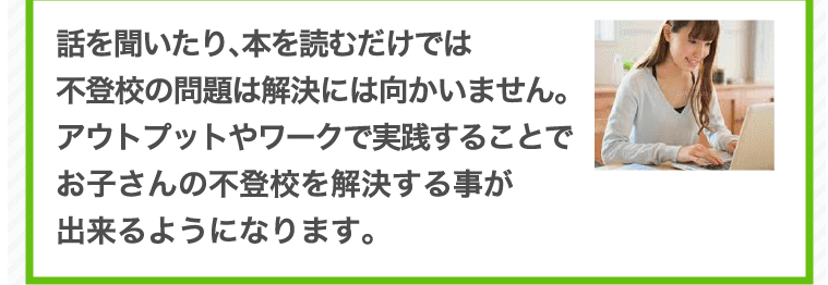 話を聞いたり、本を読むだけでは不登校の問題は解決には向かいません。アウトプットやワークで実践することでお子さんの不登校を解決する事が出来るようになります。
