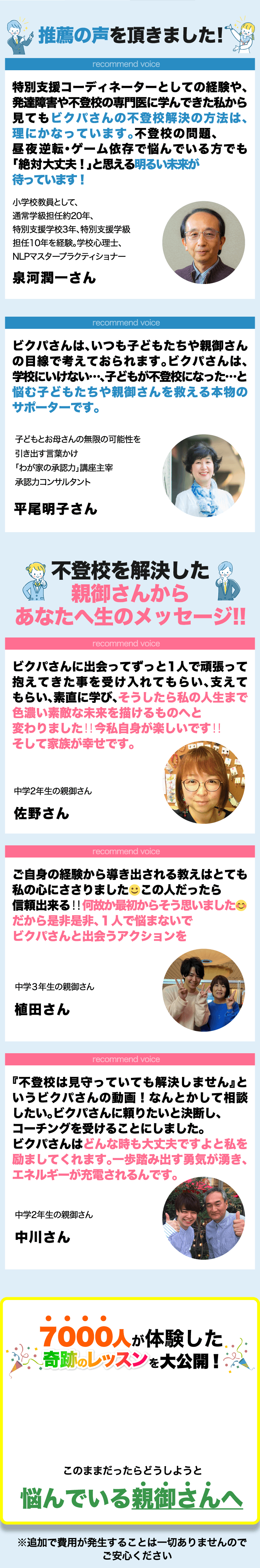 推薦の声を頂きました! | recommend voice 特別支援コーディネーターとしての経験や、発達障害や不登校の専門医に学んできた私から見てもビクパさんの不登校解決の方法は、理にかなっています。不登校の問題、昼夜逆転・ゲーム依存で悩んでいる方でも「絶対大丈夫！」と思える明るい未来が待っていま! 小学校教員として、通常学級担任約20年、特別支援学校3年、特別支援学級担任10年を経験。学校心理士、NLPマスタープラクティショナー 泉河潤一さん | recommend voice ビクパさんは、いつも子どもたちや親御さんの目線で考えておられます。ビクパさんは、学校にいけない…、子どもが不登校になった…と悩む子どもたちや親御さんを救える本物のサポーターです。 子どもとお母さんの無限の可能性を引き出す言葉かけ「わが家の承認力」講座主宰 承認力コンサルタント 平尾明子さん | 不登校を解決した親御さんからあなたへ生のメッセージ!! | recommend voice ビクパさんに出会ってずっと1人で頑張って抱えてきた事を受け入れてもらい、支えてもらい、素直に学び、そうしたら私の人生まで色濃い素敵な未来を描けるものへと変わりました‼️今私自身が楽しいです‼そして家族が幸せです。 中学2年生の親御さん 佐野さん | recommend voice ご自身の経験から導き出される教えはとても私の心にささりました☺この人だったら信頼出来る‼何故か最初からそう思いました😊だから是非是非、１人で悩まないでビクパさんと出会うアクションを起こしましょう。 中学３年生の親御さん 植田さん | recommend voice 『不登校は見守っていても解決しません』というビクパさんの動画！なんとかして相談したい。ビクパさんに頼りたいと決断し、コーチングを受けることにしました。ビクパさんはどんな時も大丈夫ですよと私を励ましてくれます。一歩踏み出す勇気が湧き、エネルギーが充電されるんです。 中学2年生の親御さん 中川さん | 7000人が体験した奇跡のレッスンを大公開! このままだったらどうしようと悩んでいる親御さんへ ※追加で費用が発生することは一切ありませんのでご安心ください