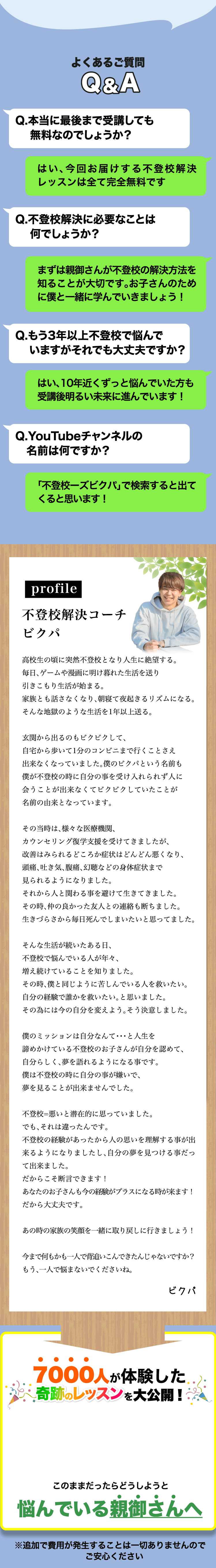 よくあるご質問 Q&A | Q.本当に最後まで受講しても 無料なのでしょうか? A.はい、今回お届けする不登校解決レッスンは全て完全無料です | Q.不登校解決に必要なことは何でしょうか？ A.まずは親御さんが不登校の解決方法を知ることが大切です。お子さんのために僕と一緒に学んでいきましょう！ | Q.もう3年以上不登校で悩んでいますがそれでも大丈夫ですか？ A.はい、10年近くずっと悩んでいた方も受講後明るい未来に進んでいます！ | Q.YouTubeチャンネルの名前は何ですか？ A.「不登校ーズビクパ」で検索すると出てくると思います! | profile 不登校解決コーチ ビクパ 高校生の頃に突然不登校となり人生に絶望する。毎日、ゲームや漫画に明け暮れた生活を送り引きこもり生活が始まる。家族とも話さなくなり、朝寝て夜起きるリズムになる。そんな地獄のような生活を1年以上送る。 玄関から出るのもビクビクして、自宅から歩いて1分のコンビニまで行くことさえ出来なくなっていました。僕のビクパという名前も僕が不登校の時に自分の事を受け入れられず人に会うことが出来なくてビクビクしていたことが名前の由来となっています。 その当時は、様々な医療機関、カウンセリング復学支援を受けてきましたが、改善はみられるどころか症状はどんどん悪くなり、頭痛、吐き気、腹痛、幻聴などの身体症状まで見られるようになりました。それから人と関わる事を避けて生きてきました。その時、仲の良かった友人との連絡も断ちました。生きづらさから毎日死んでしまいたいと思ってました。 そんな生活が続いたある日、不登校で悩んでいる人が年々、増え続けていることを知りました。その時、僕と同じように苦しんでいる人を救いたい。自分の経験で誰かを救いたい。と思いました。その為には今の自分を変えよう。そう決意しました。 僕のミッションは自分なんて・・・と人生を諦めかけている不登校のお子さんが自分を認めて、自分らしく、夢を語れるようになる事です。僕は不登校の時に自分の事が嫌いで、夢を見ることが出来ませんでした。 不登校=悪いと潜在的に思っていました。でも、それは違ったんです。不登校の経験があったから人の思いを理解する事が出来るようになりましたし、自分の夢を見つける事だって出来ました。だからこそ断言できます！あなたのお子さんも今の経験がプラスになる時が来ます！だから大丈夫です。 あの時の家族の笑顔を一緒に取り戻しに行きましょう！ 今まで何もかも一人で背追いこんできたんじゃないですか？もう、一人で悩まないでくださいね。 | 7000人が体験した奇跡のレッスンを大公開! このままだったらどうしようと悩んでいる親御さんへ ※追加で費用が発生することは一切ありませんのでご安心ください